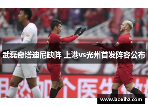 武磊奇塔迪尼缺阵 上港vs光州首发阵容公布